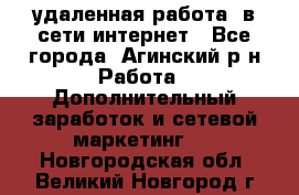 удаленная работа  в сети интернет - Все города, Агинский р-н Работа » Дополнительный заработок и сетевой маркетинг   . Новгородская обл.,Великий Новгород г.